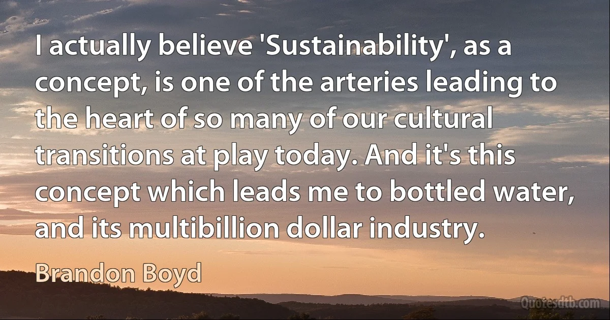 I actually believe 'Sustainability', as a concept, is one of the arteries leading to the heart of so many of our cultural transitions at play today. And it's this concept which leads me to bottled water, and its multibillion dollar industry. (Brandon Boyd)