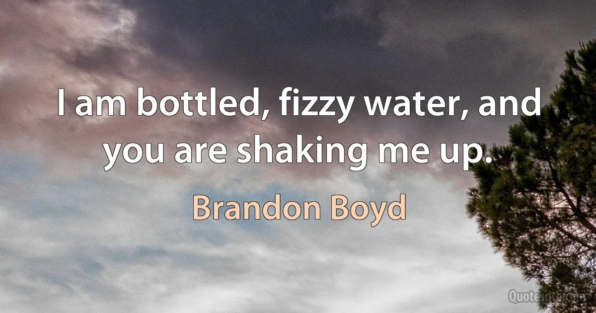 I am bottled, fizzy water, and you are shaking me up. (Brandon Boyd)