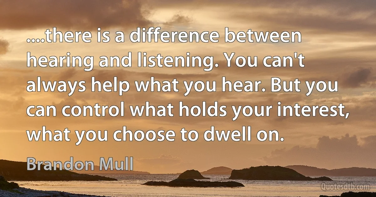 ....there is a difference between hearing and listening. You can't always help what you hear. But you can control what holds your interest, what you choose to dwell on. (Brandon Mull)