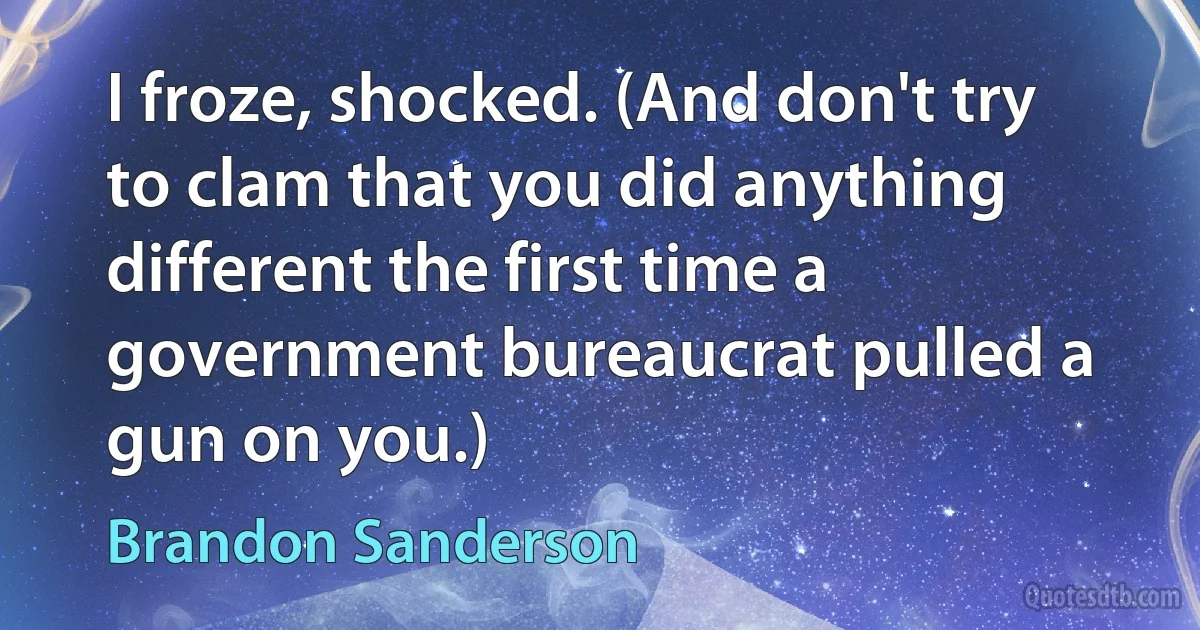 I froze, shocked. (And don't try to clam that you did anything different the first time a government bureaucrat pulled a gun on you.) (Brandon Sanderson)