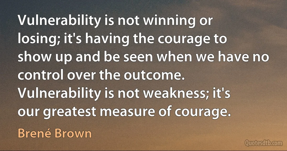 Vulnerability is not winning or losing; it's having the courage to show up and be seen when we have no control over the outcome. Vulnerability is not weakness; it's our greatest measure of courage. (Brené Brown)