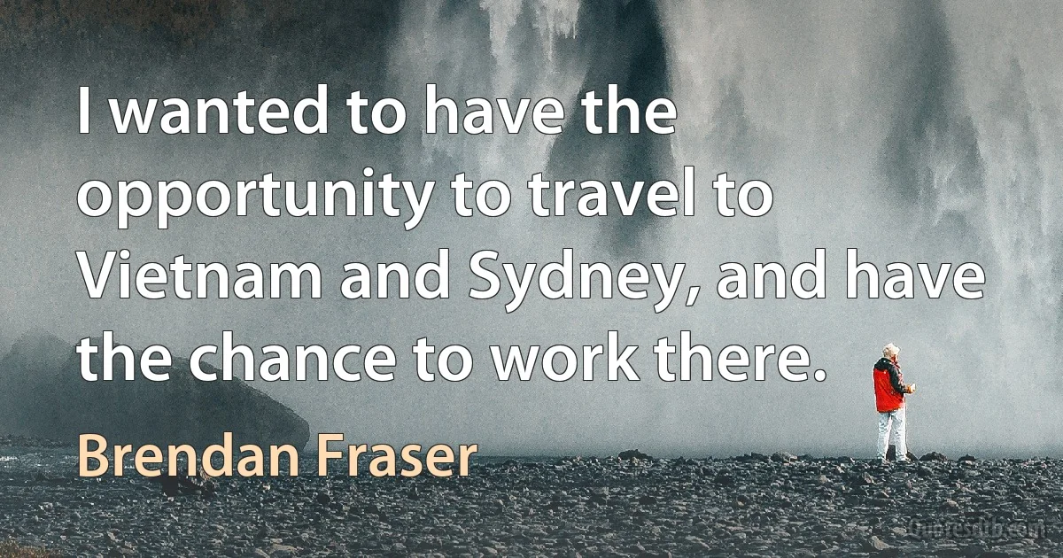 I wanted to have the opportunity to travel to Vietnam and Sydney, and have the chance to work there. (Brendan Fraser)