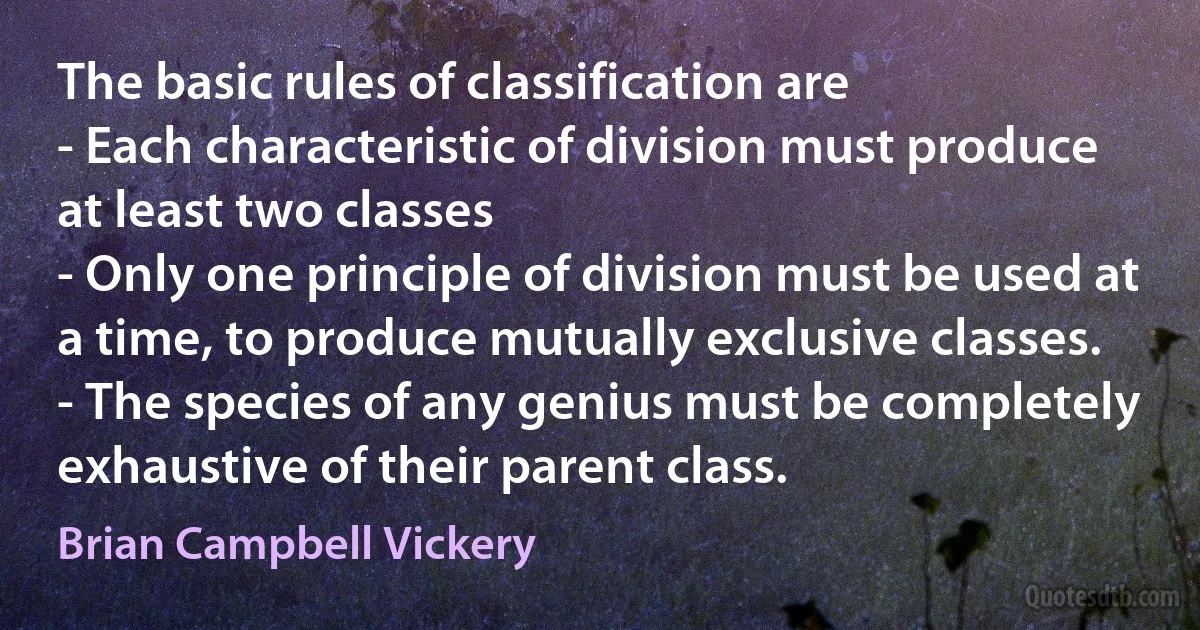 The basic rules of classification are
- Each characteristic of division must produce at least two classes
- Only one principle of division must be used at a time, to produce mutually exclusive classes.
- The species of any genius must be completely exhaustive of their parent class. (Brian Campbell Vickery)