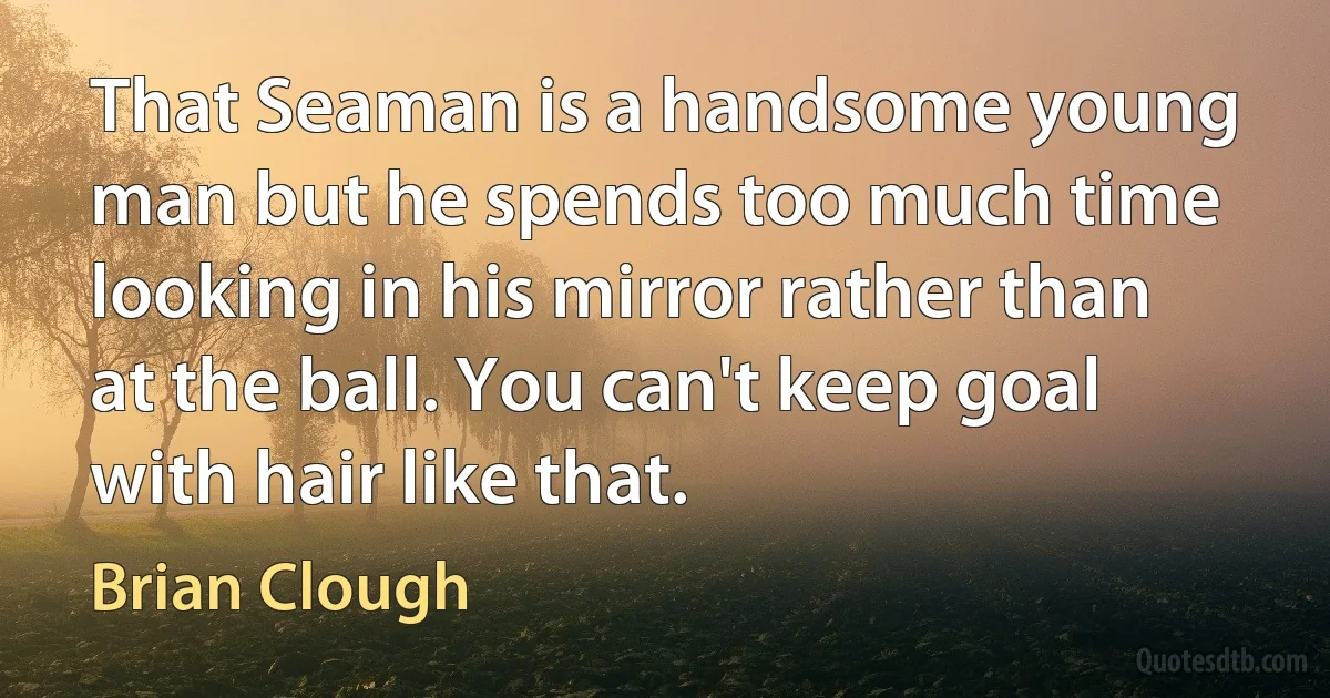 That Seaman is a handsome young man but he spends too much time looking in his mirror rather than at the ball. You can't keep goal with hair like that. (Brian Clough)