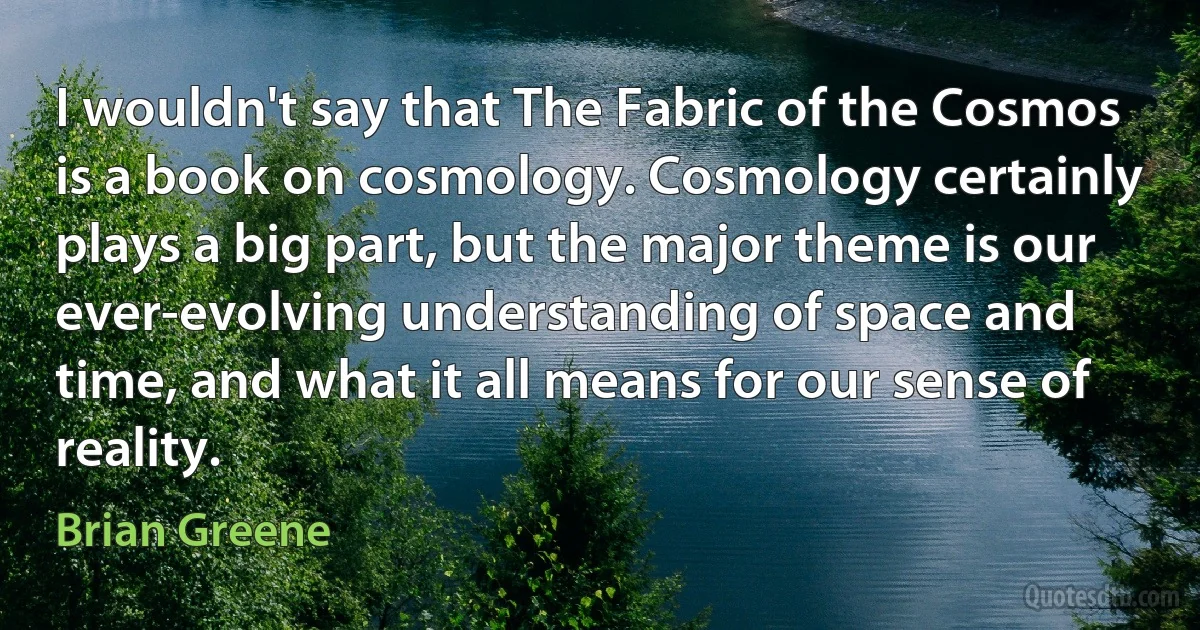 I wouldn't say that The Fabric of the Cosmos is a book on cosmology. Cosmology certainly plays a big part, but the major theme is our ever-evolving understanding of space and time, and what it all means for our sense of reality. (Brian Greene)