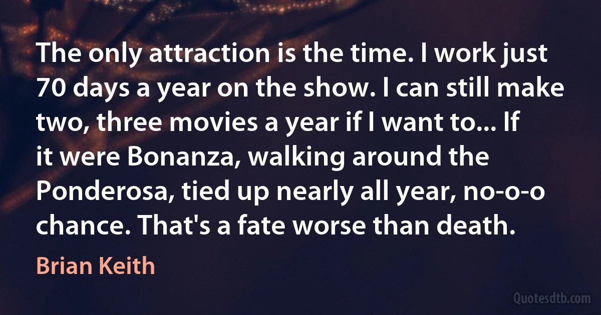 The only attraction is the time. I work just 70 days a year on the show. I can still make two, three movies a year if I want to... If it were Bonanza, walking around the Ponderosa, tied up nearly all year, no-o-o chance. That's a fate worse than death. (Brian Keith)