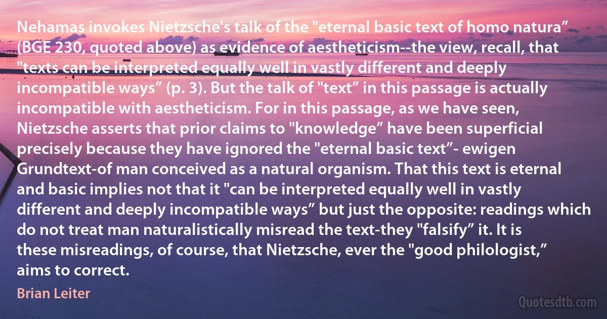 Nehamas invokes Nietzsche's talk of the "eternal basic text of homo natura” (BGE 230, quoted above) as evidence of aestheticism--the view, recall, that "texts can be interpreted equally well in vastly different and deeply incompatible ways” (p. 3). But the talk of "text” in this passage is actually incompatible with aestheticism. For in this passage, as we have seen, Nietzsche asserts that prior claims to "knowledge” have been superficial precisely because they have ignored the "eternal basic text”- ewigen Grundtext-of man conceived as a natural organism. That this text is eternal and basic implies not that it "can be interpreted equally well in vastly different and deeply incompatible ways” but just the opposite: readings which do not treat man naturalistically misread the text-they "falsify” it. It is these misreadings, of course, that Nietzsche, ever the "good philologist,” aims to correct. (Brian Leiter)