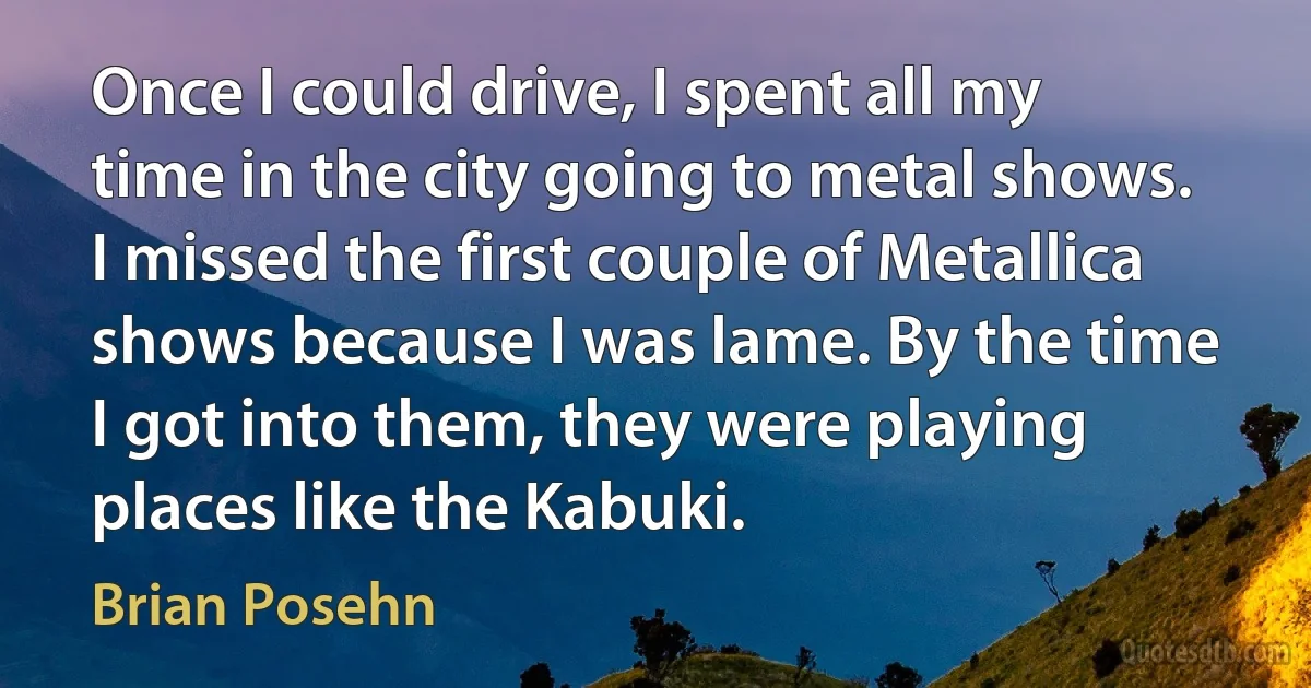 Once I could drive, I spent all my time in the city going to metal shows. I missed the first couple of Metallica shows because I was lame. By the time I got into them, they were playing places like the Kabuki. (Brian Posehn)