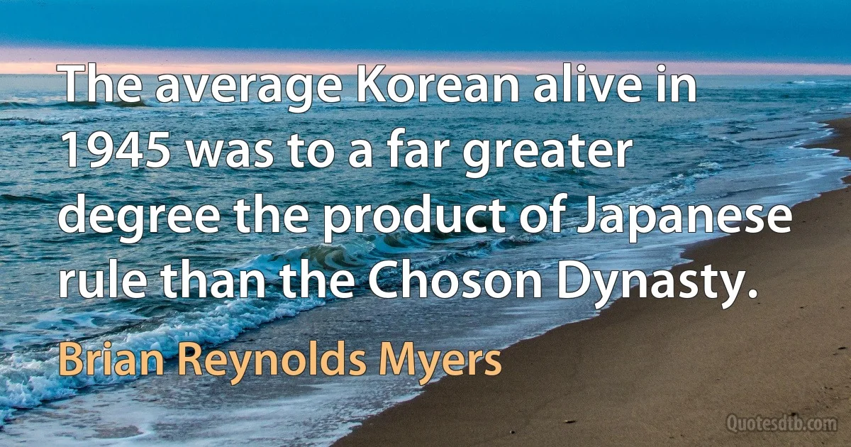 The average Korean alive in 1945 was to a far greater degree the product of Japanese rule than the Choson Dynasty. (Brian Reynolds Myers)