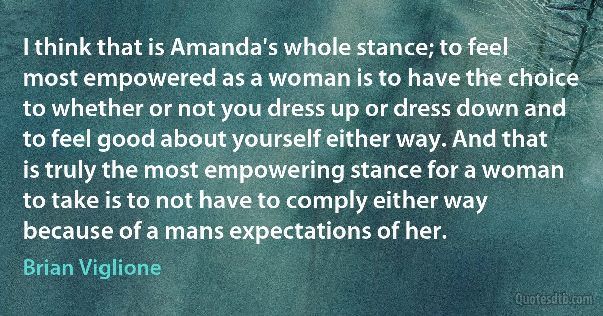 I think that is Amanda's whole stance; to feel most empowered as a woman is to have the choice to whether or not you dress up or dress down and to feel good about yourself either way. And that is truly the most empowering stance for a woman to take is to not have to comply either way because of a mans expectations of her. (Brian Viglione)