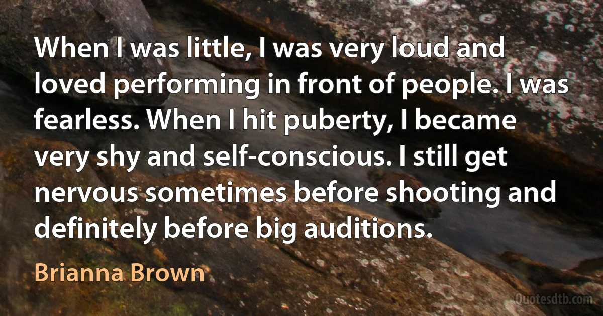 When I was little, I was very loud and loved performing in front of people. I was fearless. When I hit puberty, I became very shy and self-conscious. I still get nervous sometimes before shooting and definitely before big auditions. (Brianna Brown)