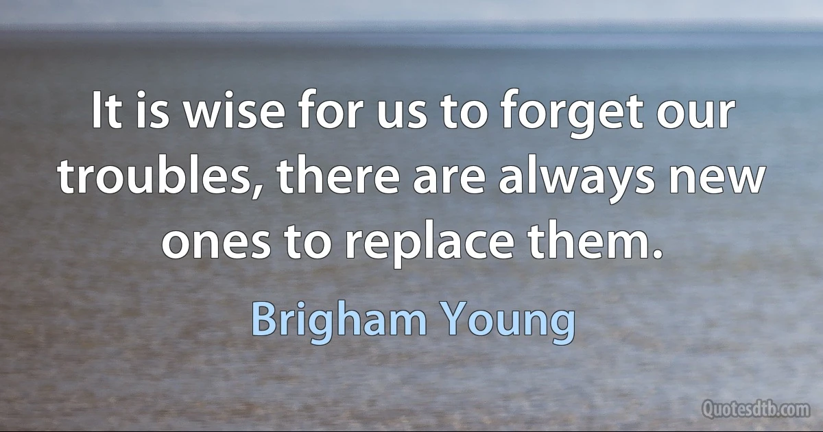 It is wise for us to forget our troubles, there are always new ones to replace them. (Brigham Young)