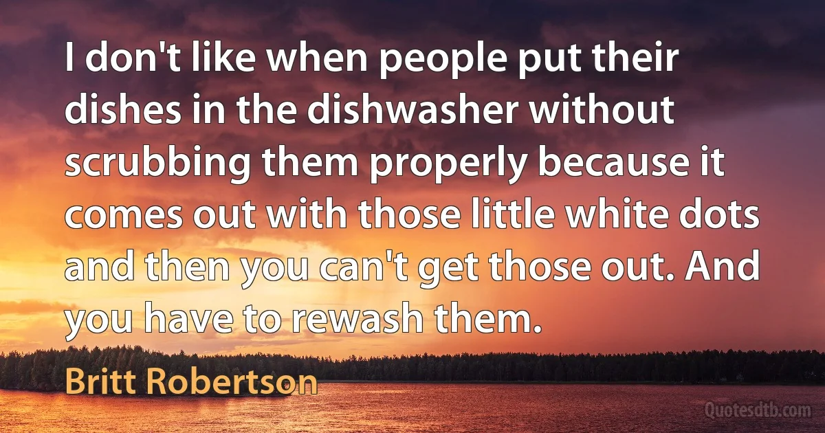 I don't like when people put their dishes in the dishwasher without scrubbing them properly because it comes out with those little white dots and then you can't get those out. And you have to rewash them. (Britt Robertson)