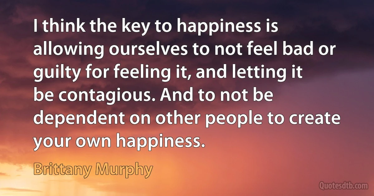 I think the key to happiness is allowing ourselves to not feel bad or guilty for feeling it, and letting it be contagious. And to not be dependent on other people to create your own happiness. (Brittany Murphy)