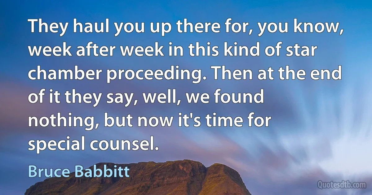 They haul you up there for, you know, week after week in this kind of star chamber proceeding. Then at the end of it they say, well, we found nothing, but now it's time for special counsel. (Bruce Babbitt)