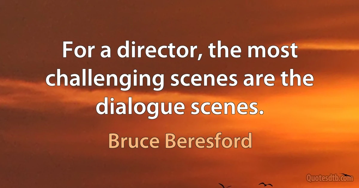 For a director, the most challenging scenes are the dialogue scenes. (Bruce Beresford)