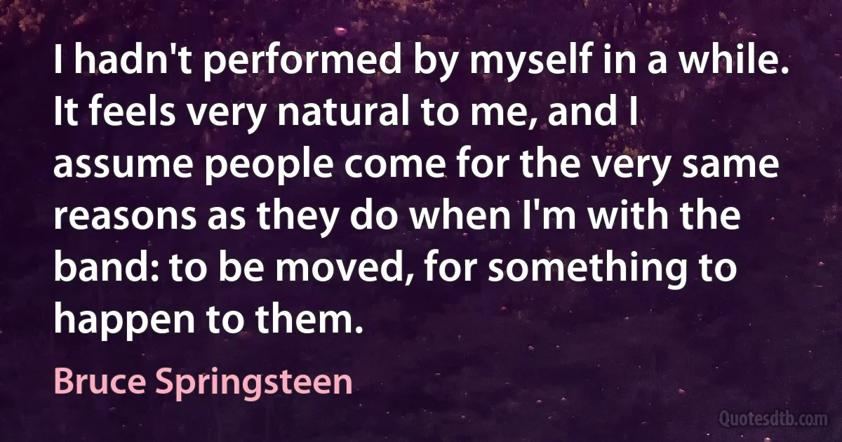 I hadn't performed by myself in a while. It feels very natural to me, and I assume people come for the very same reasons as they do when I'm with the band: to be moved, for something to happen to them. (Bruce Springsteen)