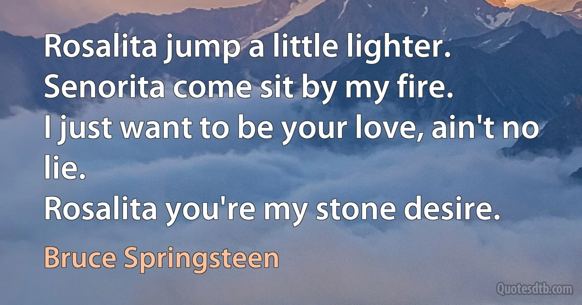 Rosalita jump a little lighter.
Senorita come sit by my fire.
I just want to be your love, ain't no lie.
Rosalita you're my stone desire. (Bruce Springsteen)