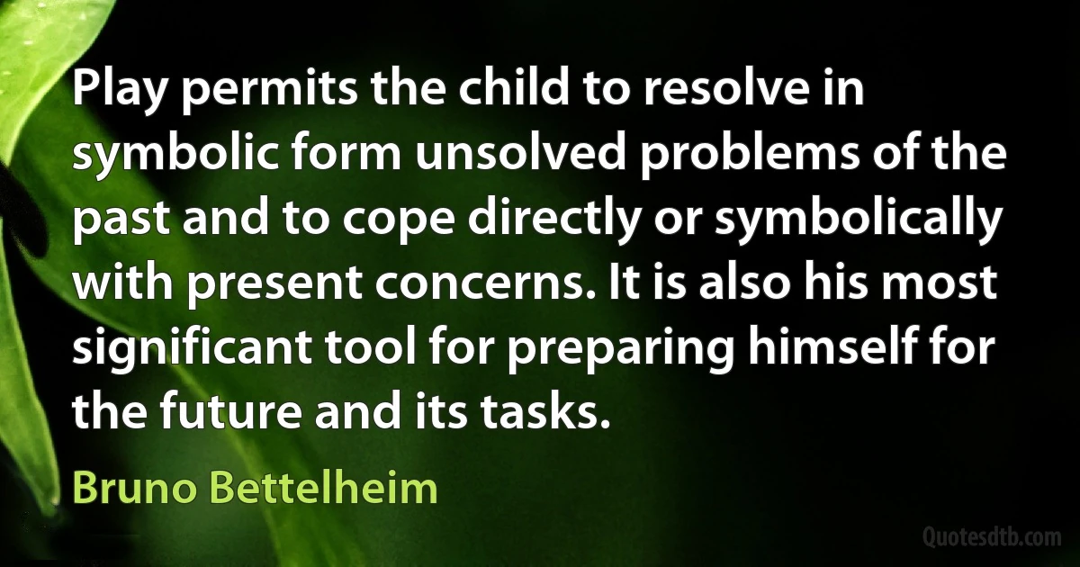 Play permits the child to resolve in symbolic form unsolved problems of the past and to cope directly or symbolically with present concerns. It is also his most significant tool for preparing himself for the future and its tasks. (Bruno Bettelheim)