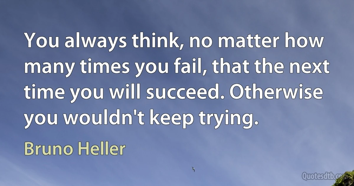 You always think, no matter how many times you fail, that the next time you will succeed. Otherwise you wouldn't keep trying. (Bruno Heller)