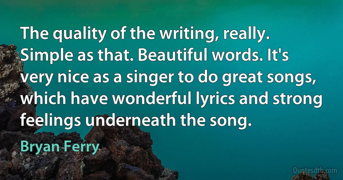 The quality of the writing, really. Simple as that. Beautiful words. It's very nice as a singer to do great songs, which have wonderful lyrics and strong feelings underneath the song. (Bryan Ferry)