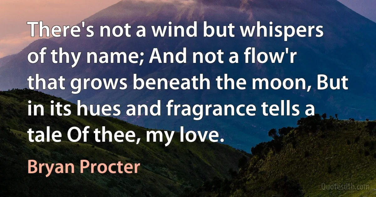 There's not a wind but whispers of thy name; And not a flow'r that grows beneath the moon, But in its hues and fragrance tells a tale Of thee, my love. (Bryan Procter)