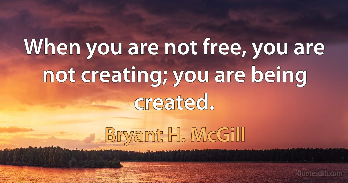 When you are not free, you are not creating; you are being created. (Bryant H. McGill)