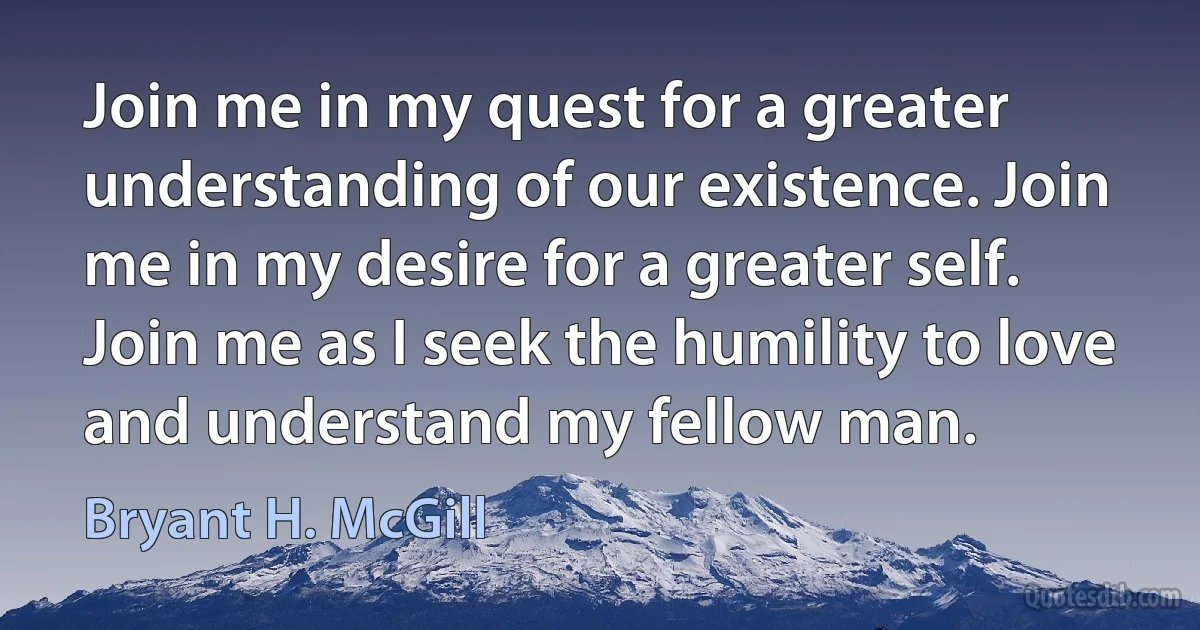 Join me in my quest for a greater understanding of our existence. Join me in my desire for a greater self. Join me as I seek the humility to love and understand my fellow man. (Bryant H. McGill)