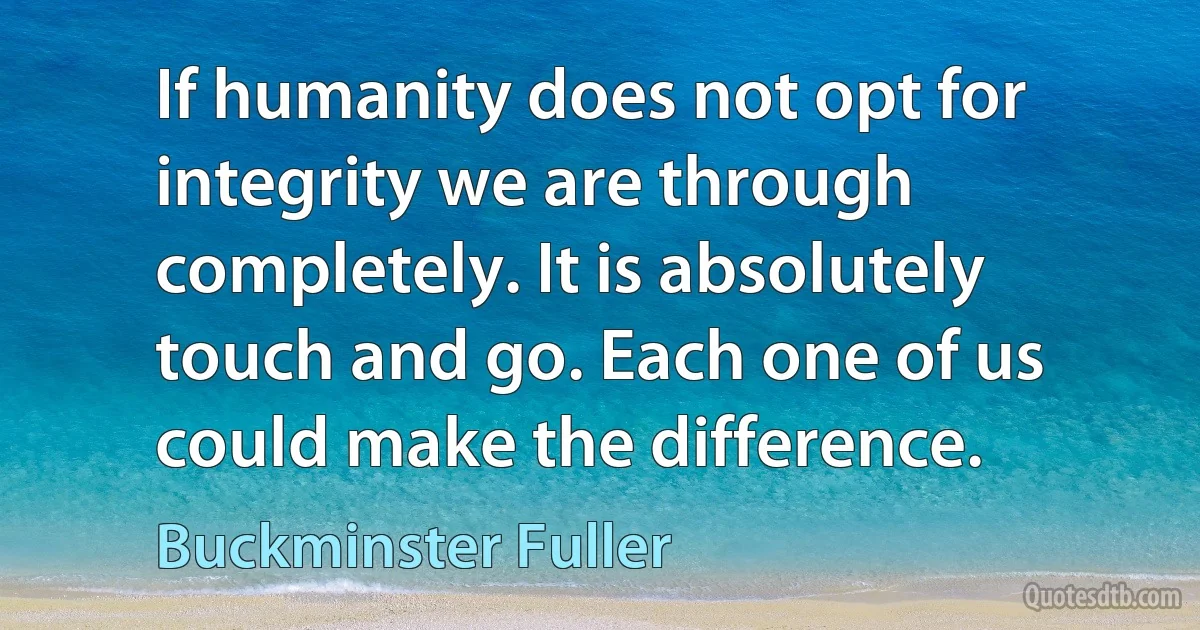 If humanity does not opt for integrity we are through completely. It is absolutely touch and go. Each one of us could make the difference. (Buckminster Fuller)