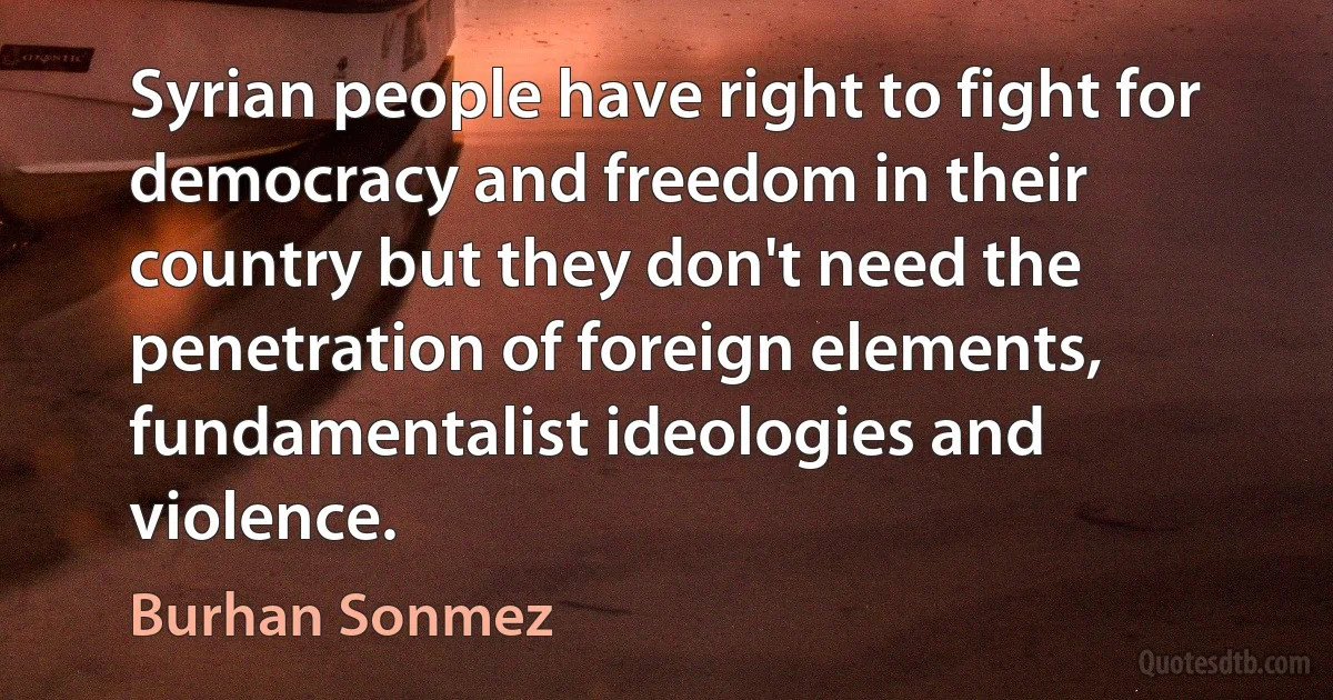 Syrian people have right to fight for democracy and freedom in their country but they don't need the penetration of foreign elements, fundamentalist ideologies and violence. (Burhan Sonmez)