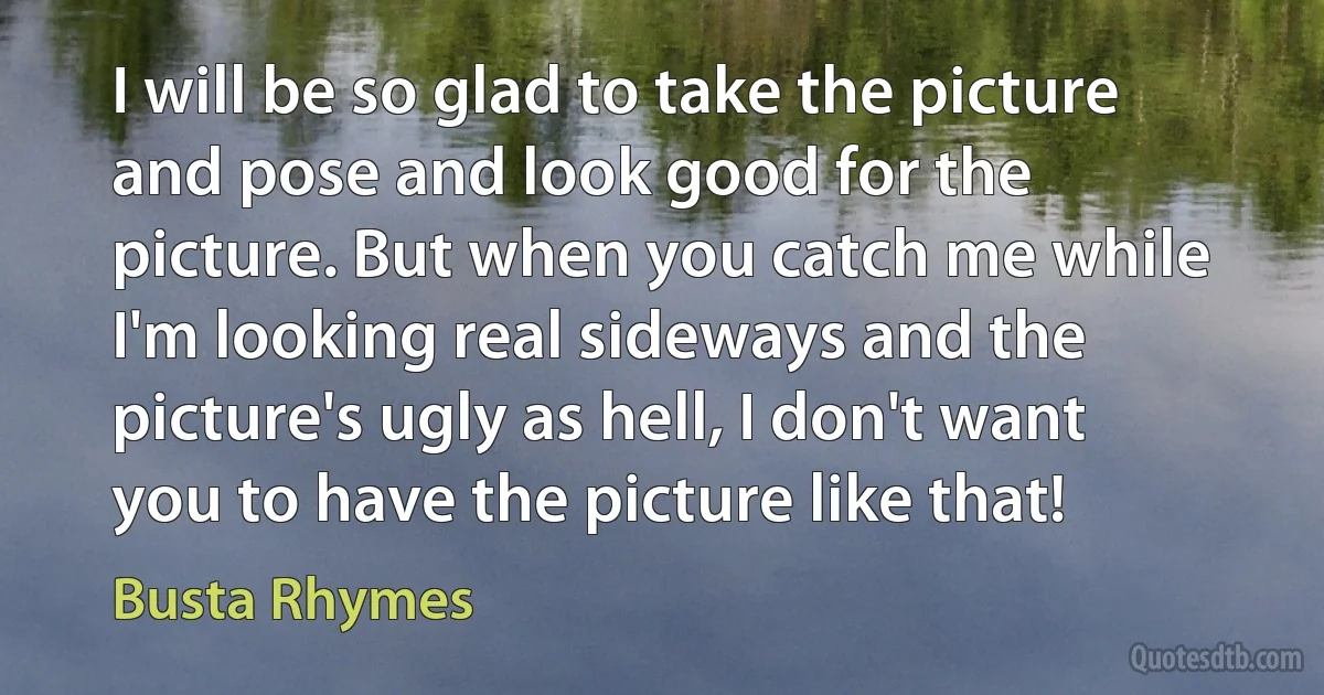 I will be so glad to take the picture and pose and look good for the picture. But when you catch me while I'm looking real sideways and the picture's ugly as hell, I don't want you to have the picture like that! (Busta Rhymes)