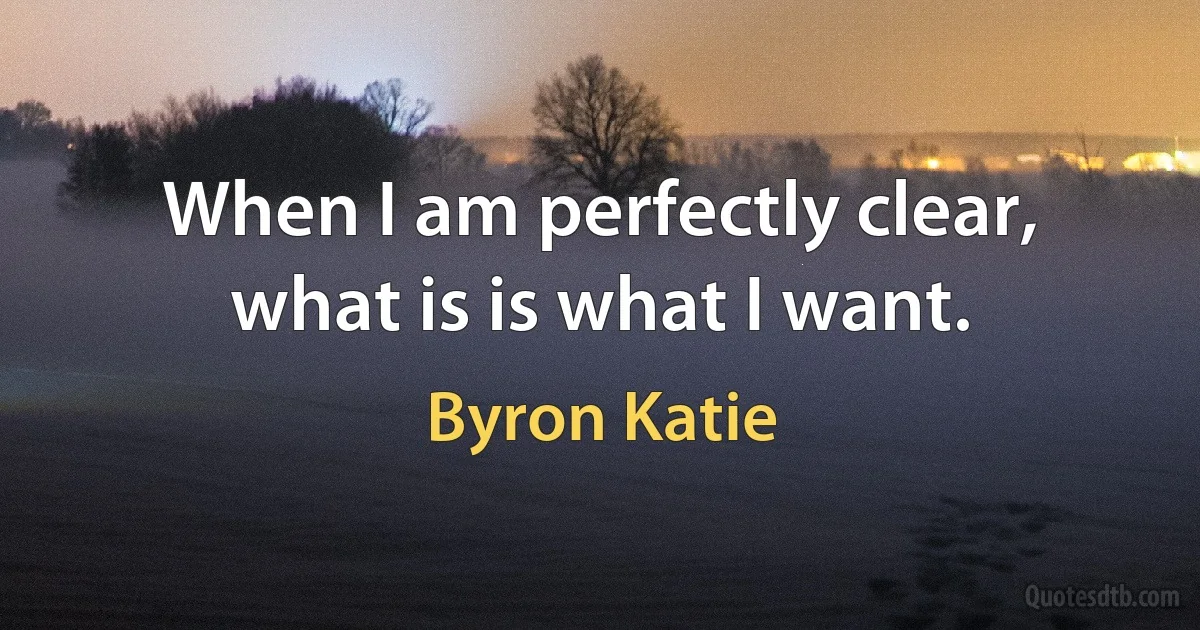 When I am perfectly clear, what is is what I want. (Byron Katie)