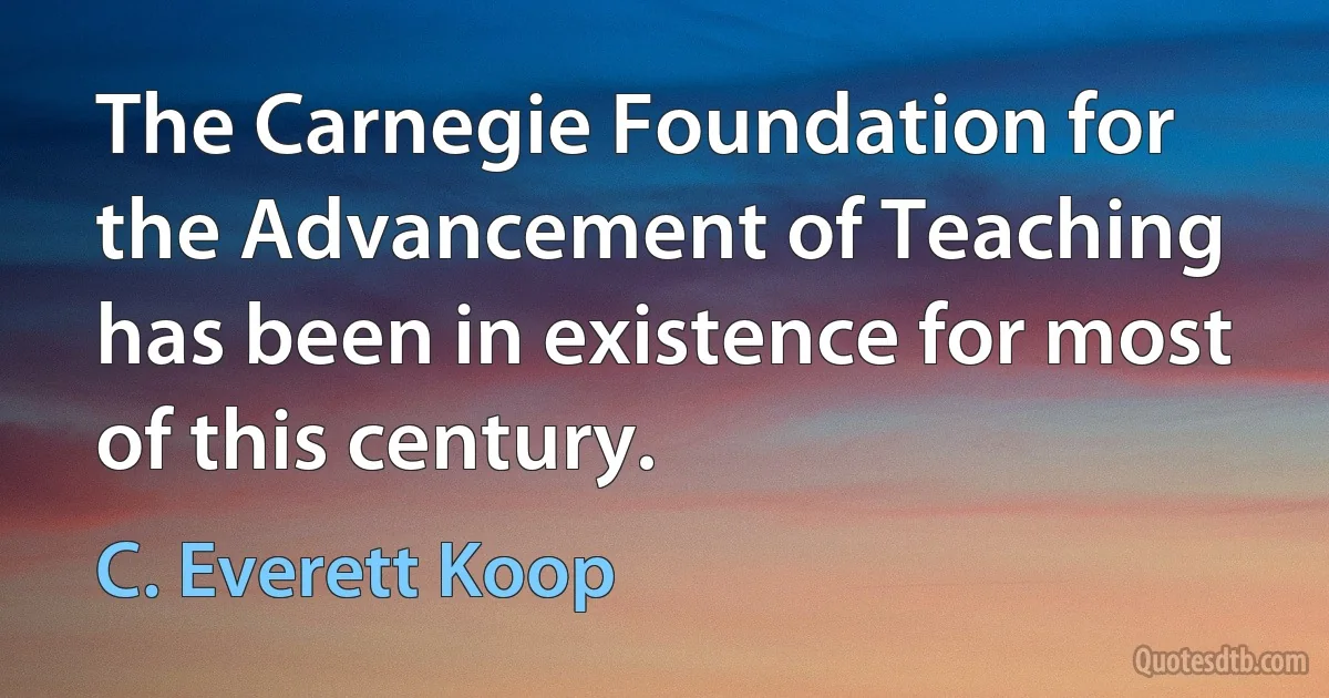 The Carnegie Foundation for the Advancement of Teaching has been in existence for most of this century. (C. Everett Koop)