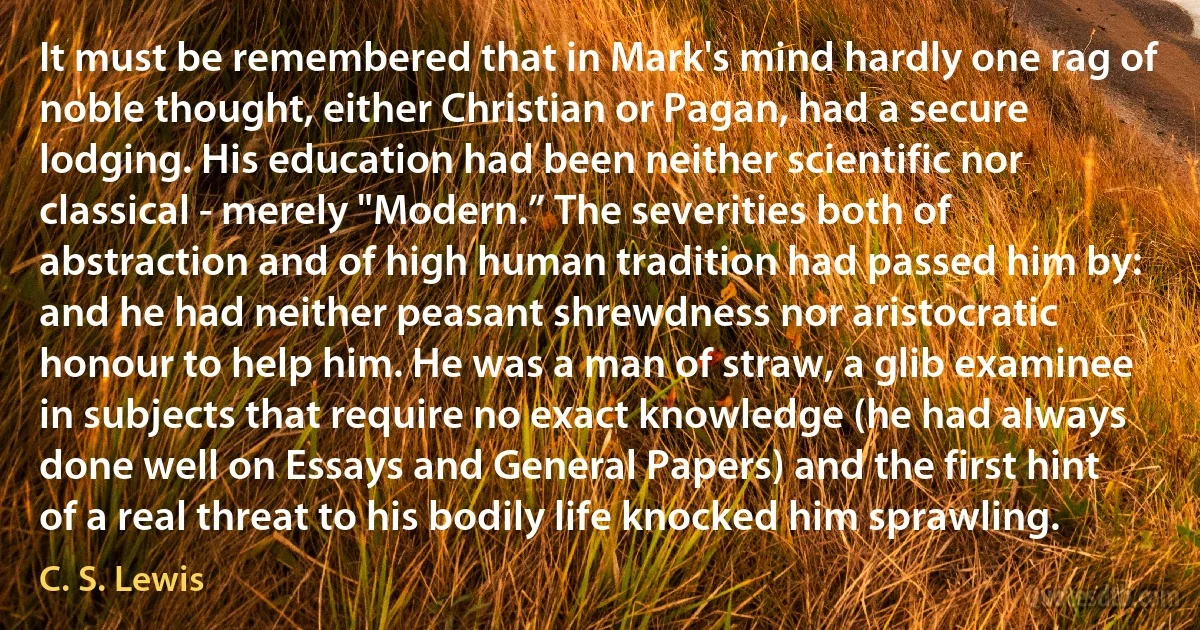 It must be remembered that in Mark's mind hardly one rag of noble thought, either Christian or Pagan, had a secure lodging. His education had been neither scientific nor classical - merely "Modern.” The severities both of abstraction and of high human tradition had passed him by: and he had neither peasant shrewdness nor aristocratic honour to help him. He was a man of straw, a glib examinee in subjects that require no exact knowledge (he had always done well on Essays and General Papers) and the first hint of a real threat to his bodily life knocked him sprawling. (C. S. Lewis)