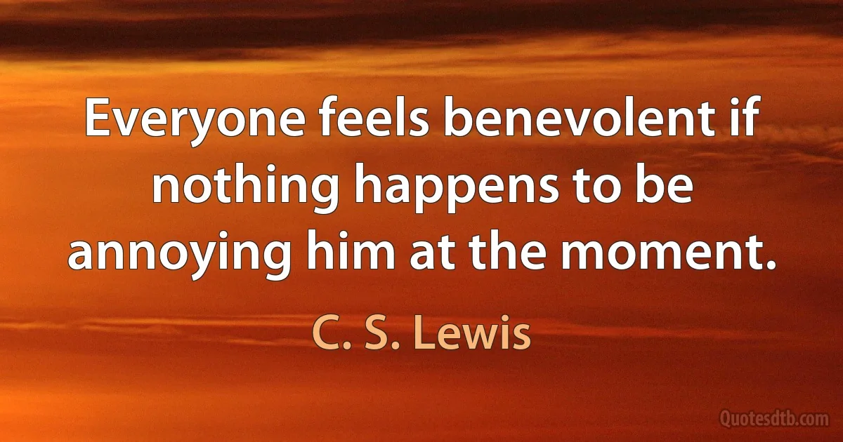 Everyone feels benevolent if nothing happens to be annoying him at the moment. (C. S. Lewis)