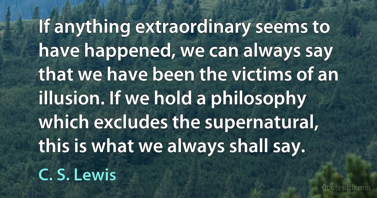 If anything extraordinary seems to have happened, we can always say that we have been the victims of an illusion. If we hold a philosophy which excludes the supernatural, this is what we always shall say. (C. S. Lewis)