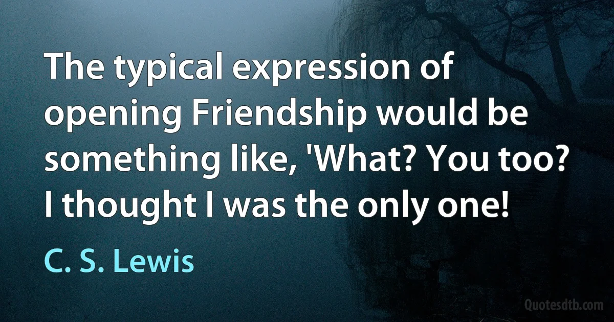 The typical expression of opening Friendship would be something like, 'What? You too? I thought I was the only one! (C. S. Lewis)