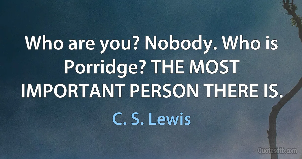 Who are you? Nobody. Who is Porridge? THE MOST IMPORTANT PERSON THERE IS. (C. S. Lewis)