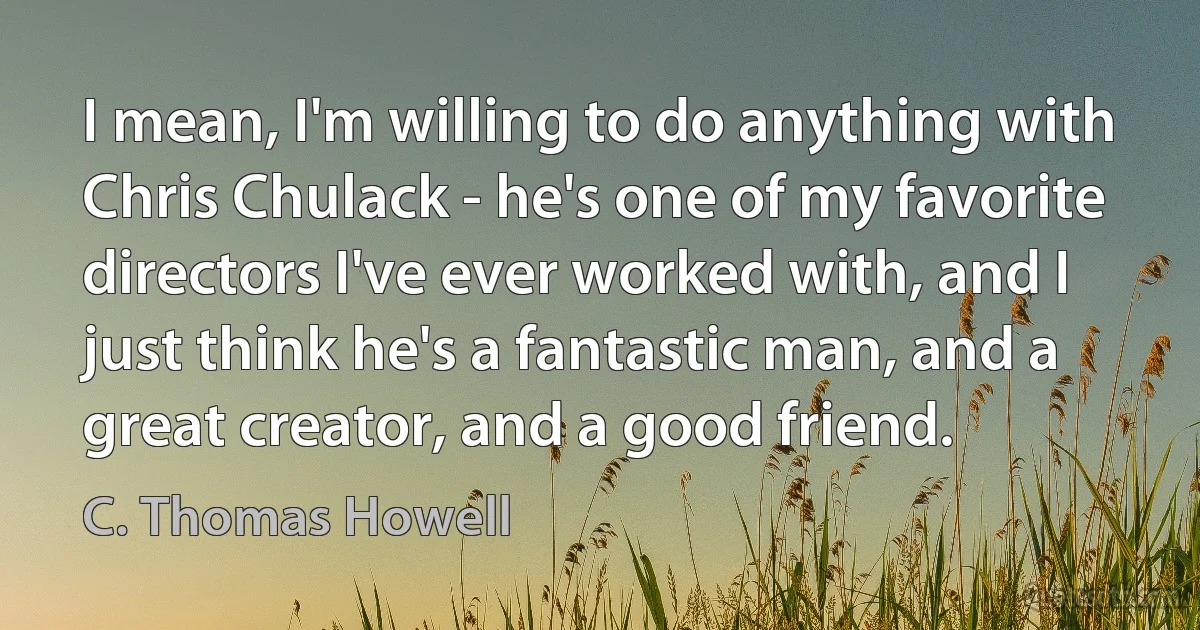 I mean, I'm willing to do anything with Chris Chulack - he's one of my favorite directors I've ever worked with, and I just think he's a fantastic man, and a great creator, and a good friend. (C. Thomas Howell)