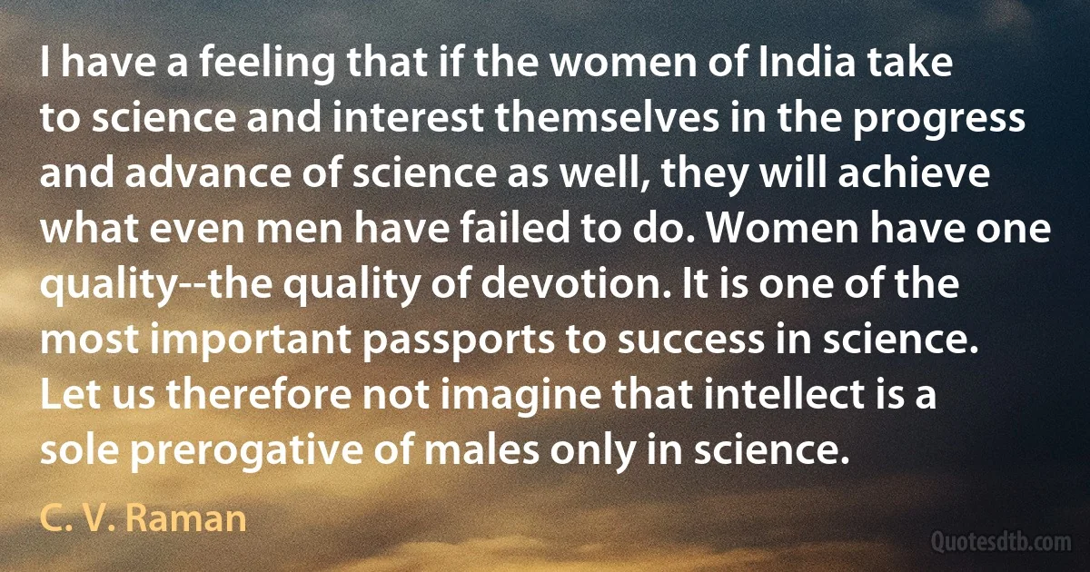 I have a feeling that if the women of India take to science and interest themselves in the progress and advance of science as well, they will achieve what even men have failed to do. Women have one quality--the quality of devotion. It is one of the most important passports to success in science. Let us therefore not imagine that intellect is a sole prerogative of males only in science. (C. V. Raman)