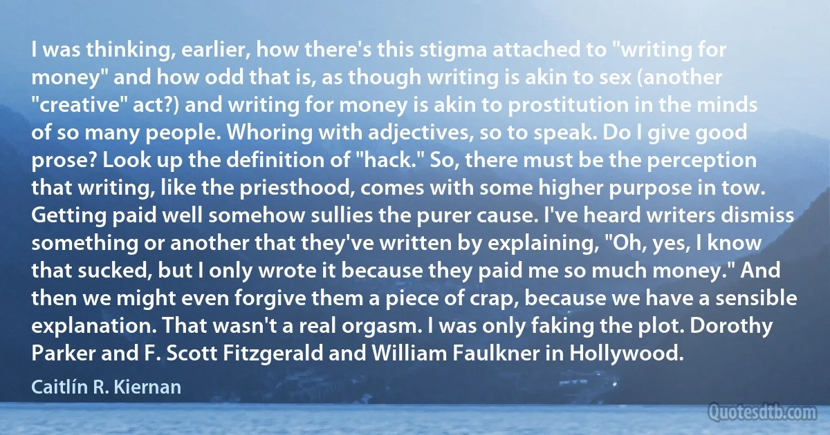 I was thinking, earlier, how there's this stigma attached to "writing for money" and how odd that is, as though writing is akin to sex (another "creative" act?) and writing for money is akin to prostitution in the minds of so many people. Whoring with adjectives, so to speak. Do I give good prose? Look up the definition of "hack." So, there must be the perception that writing, like the priesthood, comes with some higher purpose in tow. Getting paid well somehow sullies the purer cause. I've heard writers dismiss something or another that they've written by explaining, "Oh, yes, I know that sucked, but I only wrote it because they paid me so much money." And then we might even forgive them a piece of crap, because we have a sensible explanation. That wasn't a real orgasm. I was only faking the plot. Dorothy Parker and F. Scott Fitzgerald and William Faulkner in Hollywood. (Caitlín R. Kiernan)