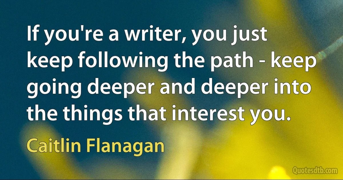 If you're a writer, you just keep following the path - keep going deeper and deeper into the things that interest you. (Caitlin Flanagan)