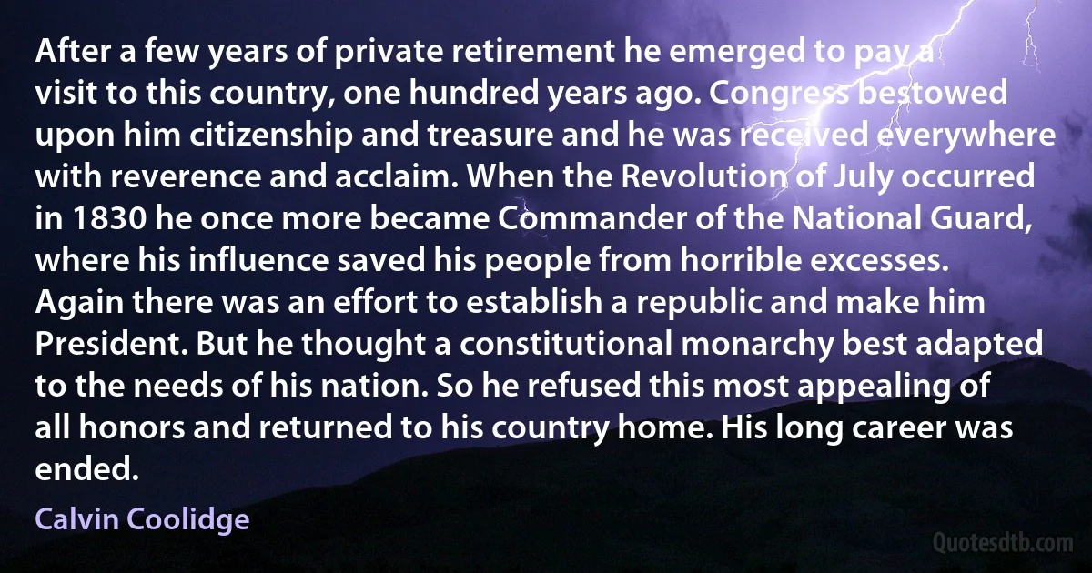 After a few years of private retirement he emerged to pay a visit to this country, one hundred years ago. Congress bestowed upon him citizenship and treasure and he was received everywhere with reverence and acclaim. When the Revolution of July occurred in 1830 he once more became Commander of the National Guard, where his influence saved his people from horrible excesses. Again there was an effort to establish a republic and make him President. But he thought a constitutional monarchy best adapted to the needs of his nation. So he refused this most appealing of all honors and returned to his country home. His long career was ended. (Calvin Coolidge)