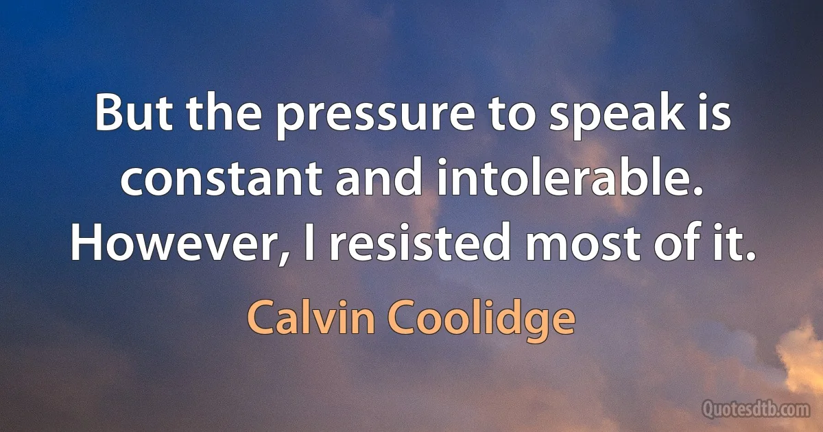 But the pressure to speak is constant and intolerable. However, I resisted most of it. (Calvin Coolidge)