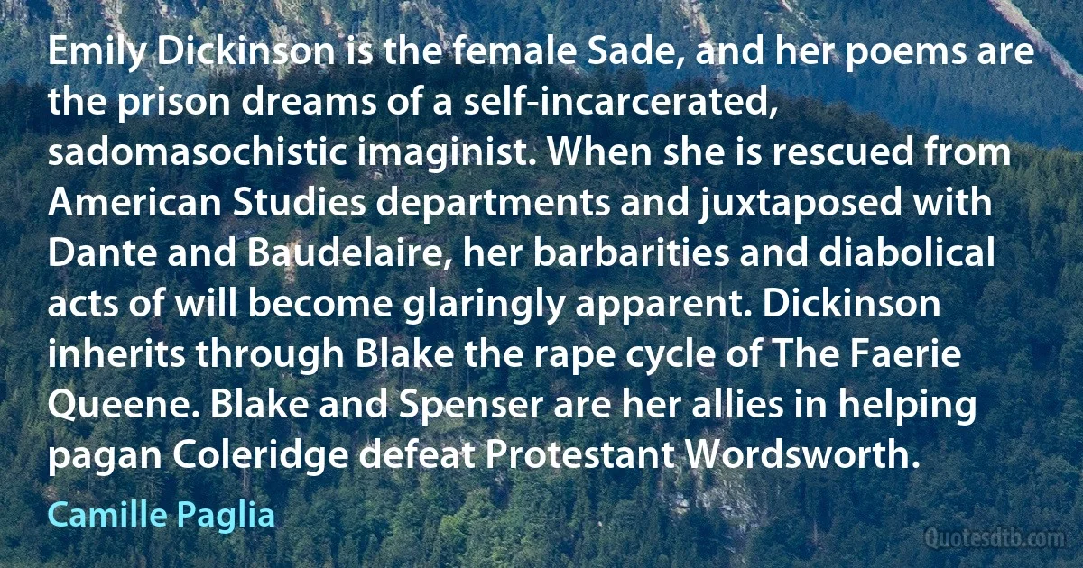 Emily Dickinson is the female Sade, and her poems are the prison dreams of a self-incarcerated, sadomasochistic imaginist. When she is rescued from American Studies departments and juxtaposed with Dante and Baudelaire, her barbarities and diabolical acts of will become glaringly apparent. Dickinson inherits through Blake the rape cycle of The Faerie Queene. Blake and Spenser are her allies in helping pagan Coleridge defeat Protestant Wordsworth. (Camille Paglia)