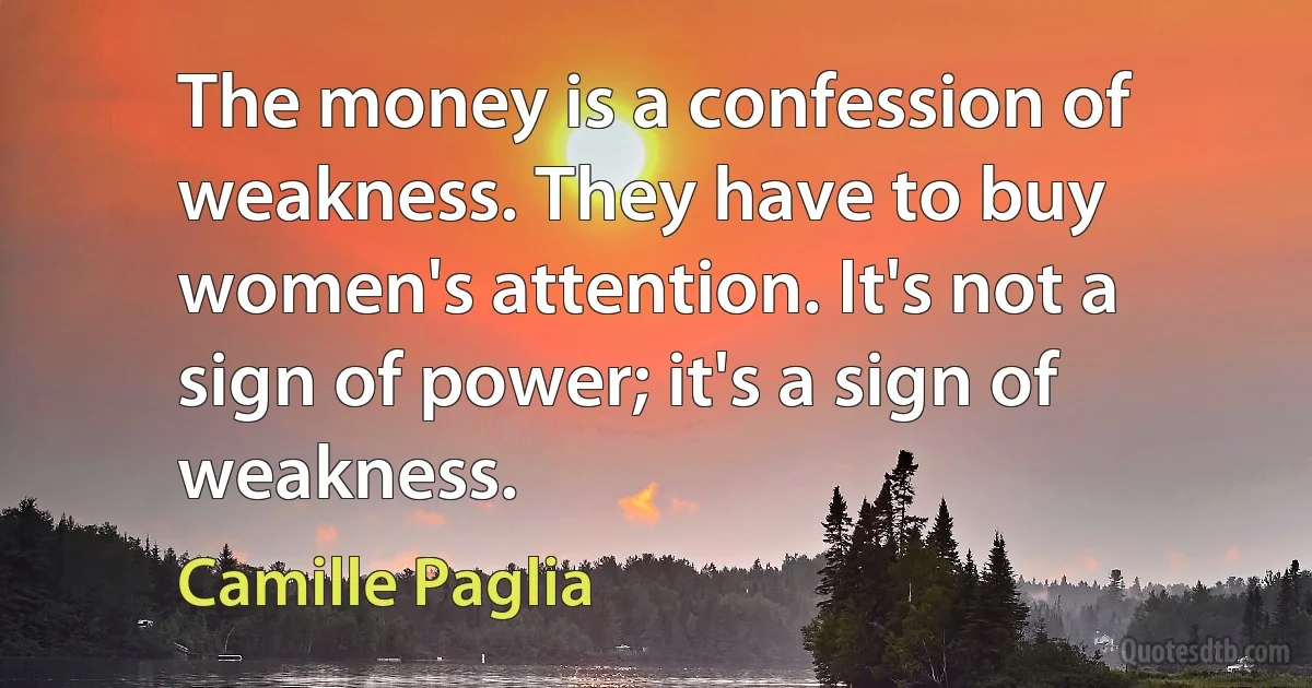 The money is a confession of weakness. They have to buy women's attention. It's not a sign of power; it's a sign of weakness. (Camille Paglia)