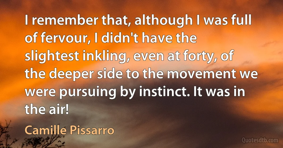 I remember that, although I was full of fervour, I didn't have the slightest inkling, even at forty, of the deeper side to the movement we were pursuing by instinct. It was in the air! (Camille Pissarro)