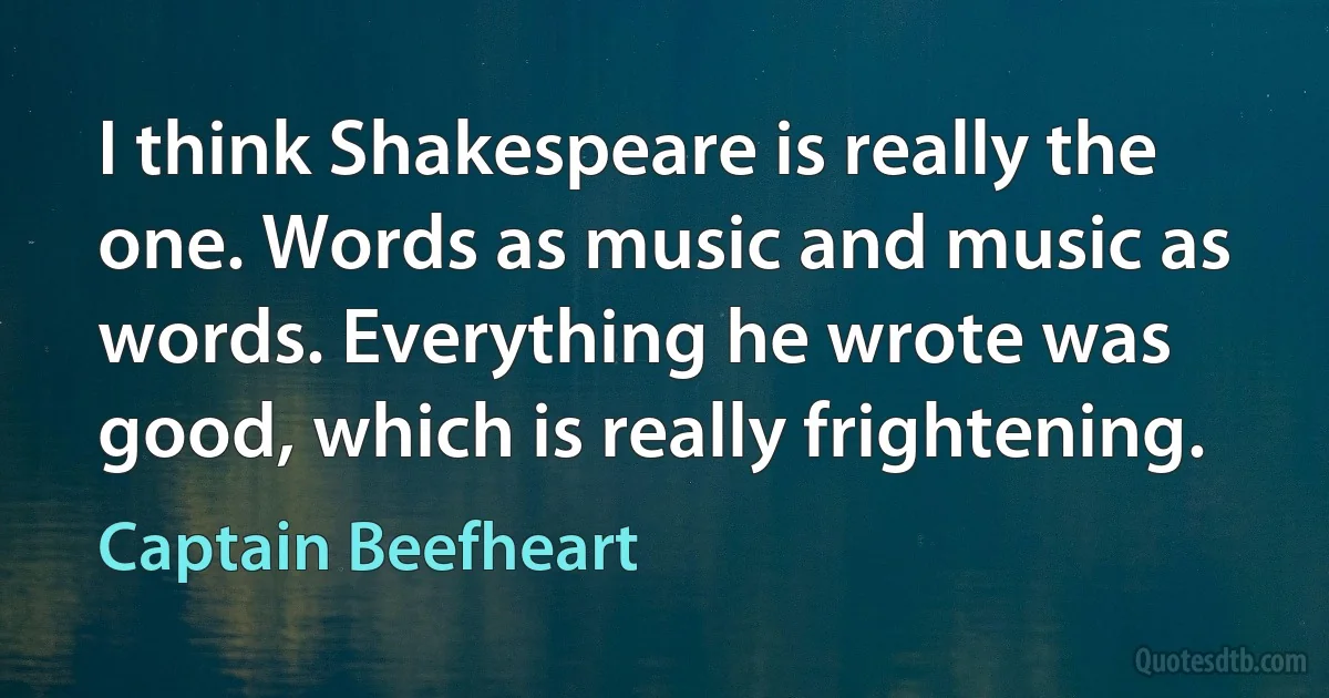 I think Shakespeare is really the one. Words as music and music as words. Everything he wrote was good, which is really frightening. (Captain Beefheart)