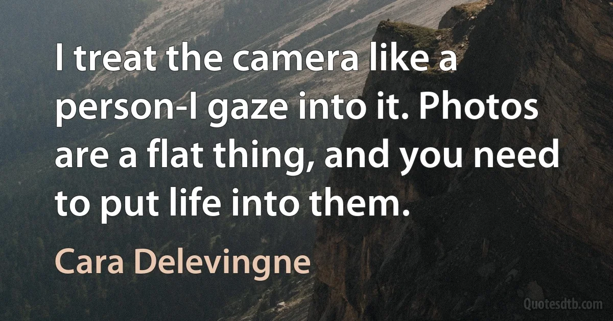 I treat the camera like a person-I gaze into it. Photos are a flat thing, and you need to put life into them. (Cara Delevingne)