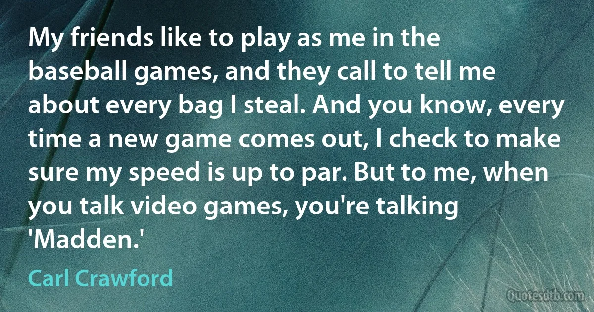 My friends like to play as me in the baseball games, and they call to tell me about every bag I steal. And you know, every time a new game comes out, I check to make sure my speed is up to par. But to me, when you talk video games, you're talking 'Madden.' (Carl Crawford)